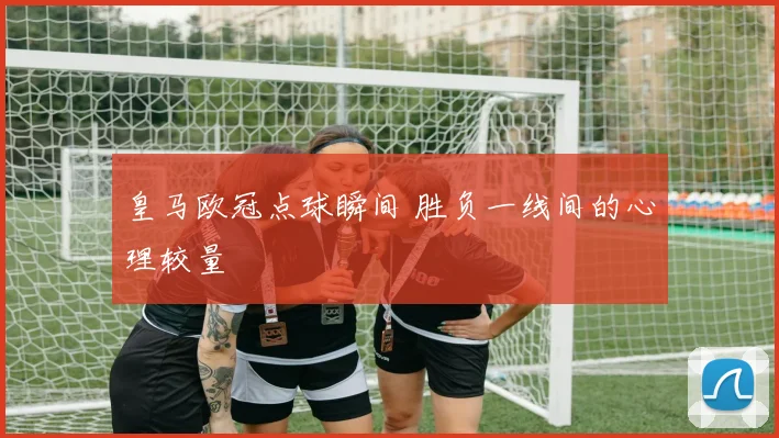 皇马欧冠点球瞬间 胜负一线间的心理较量